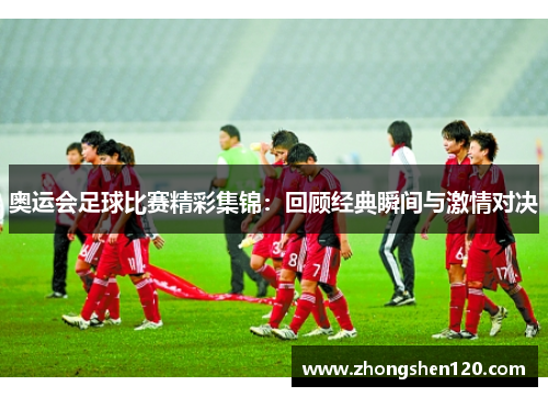 奥运会足球比赛精彩集锦：回顾经典瞬间与激情对决