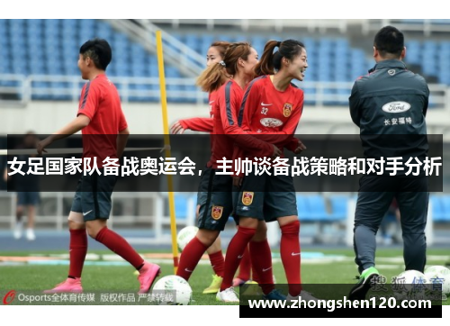 女足国家队备战奥运会，主帅谈备战策略和对手分析