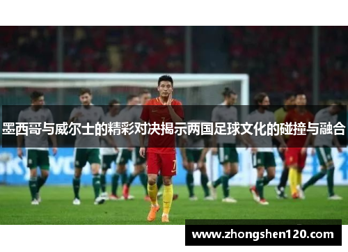 墨西哥与威尔士的精彩对决揭示两国足球文化的碰撞与融合